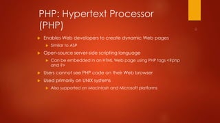 PHP: Hypertext Processor 
(PHP) 
 Enables Web developers to create dynamic Web pages 
 Similar to ASP 
 Open-source server-side scripting language 
 Can be embedded in an HTML Web page using PHP tags <?php 
and ?> 
 Users cannot see PHP code on their Web browser 
 Used primarily on UNIX systems 
 Also supported on Macintosh and Microsoft platforms 
 