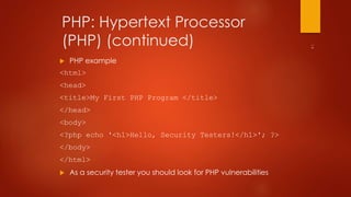 PHP: Hypertext Processor 
(PHP) (continued) 
 PHP example 
<html> 
<head> 
<title>My First PHP Program </title> 
</head> 
<body> 
<?php echo '<h1>Hello, Security Testers!</h1>'; ?> 
</body> 
</html> 
 As a security tester you should look for PHP vulnerabilities 
 