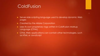 ColdFusion 
 Server-side scripting language used to develop dynamic Web 
pages 
 Created by the Allaire Corporation 
 Uses its own proprietary tags written in ColdFusion Markup 
Language (CFML) 
 CFML Web applications can contain other technologies, such 
as HTML or JavaScript 
 