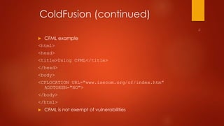 ColdFusion (continued) 
 CFML example 
<html> 
<head> 
<title>Using CFML</title> 
</head> 
<body> 
<CFLOCATION URL="www.isecom.org/cf/index.htm" 
ADDTOKEN="NO"> 
</body> 
</html> 
 CFML is not exempt of vulnerabilities 
 