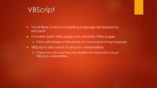 VBScript 
 Visual Basic Script is a scripting language developed by 
Microsoft 
 Converts static Web pages into dynamic Web pages 
 Takes advantage of the power of a full programming language 
 VBScript is also prone to security vulnerabilities 
 Check the Microsoft Security Bulletin for information about 
VBScript vulnerabilities 
 