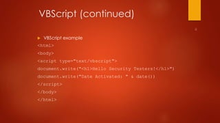 VBScript (continued) 
 VBScript example 
<html> 
<body> 
<script type="text/vbscript"> 
document.write("<h1>Hello Security Testers!</h1>") 
document.write("Date Activated: " & date()) 
</script> 
</body> 
</html> 
 