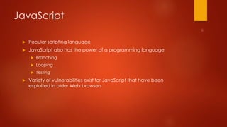 JavaScript 
 Popular scripting language 
 JavaScript also has the power of a programming language 
 Branching 
 Looping 
 Testing 
 Variety of vulnerabilities exist for JavaScript that have been 
exploited in older Web browsers 
 