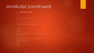 JavaScript (continued) 
 JavaScript example 
<html> 
<head> 
<script type="text/javascript"> 
function chastise_user() 
{ 
alert("So, you like breaking rules?") 
document.getElementByld("cmdButton").focus() 
} 
</script> 
</head> 
<body> 
<h3>"If you are a Security Tester, please do not click the command 
button below!"</h3> 
<form> 
<input type="button" value="Don't Click!" name="cmdButton" 
onClick="chastise_user()" /> 
</form> 
</body> 
</html> 
 