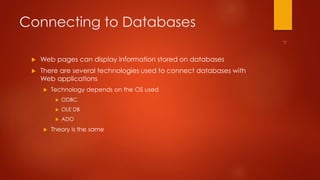 Connecting to Databases 
 Web pages can display information stored on databases 
 There are several technologies used to connect databases with 
Web applications 
 Technology depends on the OS used 
 ODBC 
 OLE DB 
 ADO 
 Theory is the same 
 