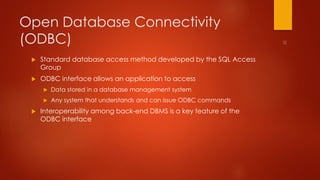 Open Database Connectivity 
(ODBC) 
 Standard database access method developed by the SQL Access 
Group 
 ODBC interface allows an application to access 
 Data stored in a database management system 
 Any system that understands and can issue ODBC commands 
 Interoperability among back-end DBMS is a key feature of the 
ODBC interface 
 
