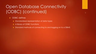 Open Database Connectivity 
(ODBC) (continued) 
 ODBC defines 
 Standardized representation of data types 
 A library of ODBC functions 
 Standard methods of connecting to and logging on to a DBMS 
 