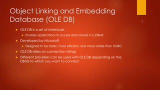 Object Linking and Embedding 
Database (OLE DB) 
 OLE DB is a set of interfaces 
 Enables applications to access data stored in a DBMS 
 Developed by Microsoft 
 Designed to be faster, more efficient, and more stable than ODBC 
 OLE DB relies on connection strings 
 Different providers can be used with OLE DB depending on the 
DBMS to which you want to connect 
 