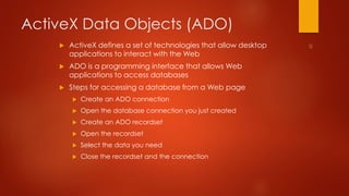 ActiveX Data Objects (ADO) 
 ActiveX defines a set of technologies that allow desktop 
applications to interact with the Web 
 ADO is a programming interface that allows Web 
applications to access databases 
 Steps for accessing a database from a Web page 
 Create an ADO connection 
 Open the database connection you just created 
 Create an ADO recordset 
 Open the recordset 
 Select the data you need 
 Close the recordset and the connection 
 