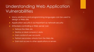 Understanding Web Application 
Vulnerabilities 
 Many platforms and programming languages can be used to 
design a Web site 
 Application security is as important as network security 
 Attackers controlling a Web server can 
 Deface the Web site 
 Destroy or steal company’s data 
 Gain control of user accounts 
 Perform secondary attacks from the Web site 
 Gain root access to other applications or servers 
 