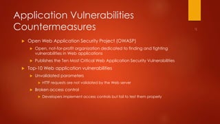 Application Vulnerabilities 
Countermeasures 
 Open Web Application Security Project (OWASP) 
 Open, not-for-profit organization dedicated to finding and fighting 
vulnerabilities in Web applications 
 Publishes the Ten Most Critical Web Application Security Vulnerabilities 
 Top-10 Web application vulnerabilities 
 Unvalidated parameters 
 HTTP requests are not validated by the Web server 
 Broken access control 
 Developers implement access controls but fail to test them properly 
 