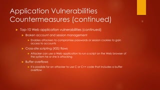 Application Vulnerabilities 
Countermeasures (continued) 
 Top-10 Web application vulnerabilities (continued) 
 Broken account and session management 
 Enables attackers to compromise passwords or session cookies to gain 
access to accounts 
 Cross-site scripting (XSS) flaws 
 Attacker can use a Web application to run a script on the Web browser of 
the system he or she is attacking 
 Buffer overflows 
 It is possible for an attacker to use C or C++ code that includes a buffer 
overflow 
 