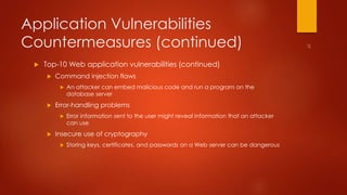 Application Vulnerabilities 
Countermeasures (continued) 
 Top-10 Web application vulnerabilities (continued) 
 Command injection flaws 
 An attacker can embed malicious code and run a program on the 
database server 
 Error-handling problems 
 Error information sent to the user might reveal information that an attacker 
can use 
 Insecure use of cryptography 
 Storing keys, certificates, and passwords on a Web server can be dangerous 
 