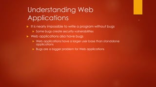 Understanding Web 
Applications 
 It is nearly impossible to write a program without bugs 
 Some bugs create security vulnerabilities 
 Web applications also have bugs 
 Web applications have a larger user base than standalone 
applications 
 Bugs are a bigger problem for Web applications 
 