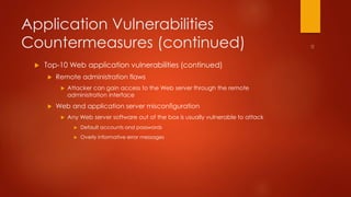 Application Vulnerabilities 
Countermeasures (continued) 
 Top-10 Web application vulnerabilities (continued) 
 Remote administration flaws 
 Attacker can gain access to the Web server through the remote 
administration interface 
 Web and application server misconfiguration 
 Any Web server software out of the box is usually vulnerable to attack 
 Default accounts and passwords 
 Overly informative error messages 
 
