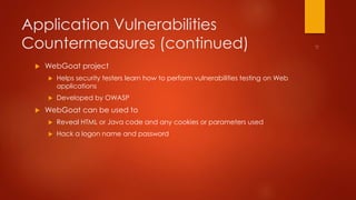 Application Vulnerabilities 
Countermeasures (continued) 
 WebGoat project 
 Helps security testers learn how to perform vulnerabilities testing on Web 
applications 
 Developed by OWASP 
 WebGoat can be used to 
 Reveal HTML or Java code and any cookies or parameters used 
 Hack a logon name and password 
 