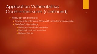 Application Vulnerabilities 
Countermeasures (continued) 
 WebGoat can be used to 
 Traverse a file system on a Windows XP computer running Apache 
 WebGoat’s big challenge 
 Defeat an authentication mechanism 
 Steal credit cards from a database 
 Deface a Web site 
 