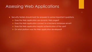 Assessing Web Applications 
 Security testers should look for answers to some important questions 
 Does the Web application use dynamic Web pages? 
 Does the Web application connect to a backend database server? 
 Does the Web application require authentication of the user? 
 On what platform was the Web application developed? 
 