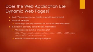 Does the Web Application Use 
Dynamic Web Pages? 
 Static Web pages do not create a security environment 
 IIS attack example 
 Submitting a specially formatted URL to the attacked Web server 
 IIS does not correctly parse the URL information 
 Attackers could launch a Unicode exploit 
http://www.nopatchiss.com/scripts/..%255c..%255cwinn 
t/system32/cmd.exe?/c+dir+c 
 Attacker can even install a Trojan program 
 