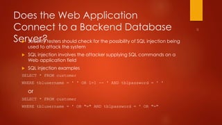 Does the Web Application 
Connect to a Backend Database 
Server?  Security testers should check for the possibility of SQL injection being 
used to attack the system 
 SQL injection involves the attacker supplying SQL commands on a 
Web application field 
 SQL injection examples 
SELECT * FROM customer 
WHERE tblusername = ' ' OR 1=1 -- ' AND tblpassword = ' ' 
or 
SELECT * FROM customer 
WHERE tblusername = ' OR "=" AND tblpassword = ' OR "=" 
 