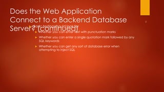 Does the Web Application 
Connect to a Backend Database 
Server? (continued)  Basic testing should look for 
 Whether you can enter text with punctuation marks 
 Whether you can enter a single quotation mark followed by any 
SQL keywords 
 Whether you can get any sort of database error when 
attempting to inject SQL 
 