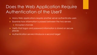 Does the Web Application Require 
Authentication of the User? 
 Many Web applications require another server authenticate users 
 Examine how information is passed between the two servers 
 Encrypted channels 
 Verify that logon and password information is stored on secure 
places 
 Authentication servers introduce a second target 
 