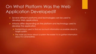 On What Platform Was the Web 
Application Developed? 
 Several different platforms and technologies can be used to 
develop Web applications 
 Attacks differ depending on the platform and technology used to 
develop the application 
 Footprinting is used to find out as much information as possible about a 
target system 
 The more you know about a system the easier it is to gather information 
about its vulnerabilities 
 