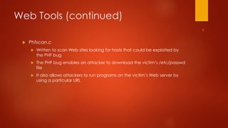 Web Tools (continued) 
 Phfscan.c 
 Written to scan Web sites looking for hosts that could be exploited by 
the PHF bug 
 The PHF bug enables an attacker to download the victim’s /etc/passwd 
file 
 It also allows attackers to run programs on the victim’s Web server by 
using a particular URL 
 