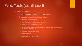 Web Tools (continued) 
 Wfetch: GUI tool 
 This tool queries the status of a Web server 
 It also attempts authentication using 
 Multiple HTTP methods 
 Configuration of host name and TCP port 
 HTTP 1.0 and HTTP 1.1 support 
 Anonymous, Basic, NTLM, Kerberos, Digest, and Negotiation 
authentication types 
 Multiple connection types 
 Proxy support 
 Client-certificate support 
 