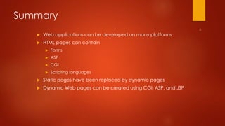Summary 
 Web applications can be developed on many platforms 
 HTML pages can contain 
 Forms 
 ASP 
 CGI 
 Scripting languages 
 Static pages have been replaced by dynamic pages 
 Dynamic Web pages can be created using CGI, ASP, and JSP 
 