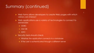 Summary (continued) 
 Web forms allows developers to create Web pages with which 
visitors can interact 
 Web applications use a variety of technologies to connect to 
databases 
 ODBC 
 OLE DB 
 ADO 
 Security tests should check 
 Whether the application connects to a database 
 If the user is authenticated through a different server 
 