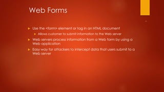 Web Forms 
 Use the <form> element or tag in an HTML document 
 Allows customer to submit information to the Web server 
 Web servers process information from a Web form by using a 
Web application 
 Easy way for attackers to intercept data that users submit to a 
Web server 
 