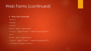 Web Forms (continued) 
 Web form example 
<html> 
<body> 
<form> 
Enter your username: 
<input type="text" name="username"> 
<br> 
Enter your password: 
<input type="text" name="password"> 
</form></body></html> 
 