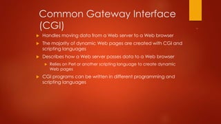 Common Gateway Interface 
(CGI) 
 Handles moving data from a Web server to a Web browser 
 The majority of dynamic Web pages are created with CGI and 
scripting languages 
 Describes how a Web server passes data to a Web browser 
 Relies on Perl or another scripting language to create dynamic 
Web pages 
 CGI programs can be written in different programming and 
scripting languages 
 