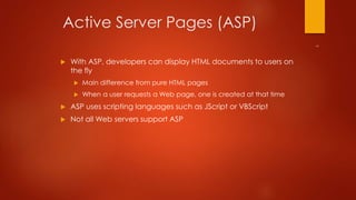 Active Server Pages (ASP) 
 With ASP, developers can display HTML documents to users on 
the fly 
 Main difference from pure HTML pages 
 When a user requests a Web page, one is created at that time 
 ASP uses scripting languages such as JScript or VBScript 
 Not all Web servers support ASP 
 
