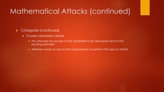 Mathematical Attacks (continued) 
 Categories (continued) 
 Chosen-ciphertext attack 
 The attacker has access to the ciphertext to be decrypted and to the 
resulting plaintext 
 Attacker needs access to the cryptosystem to perform this type of attack 
 