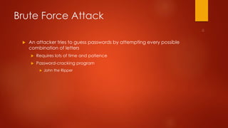 Brute Force Attack 
 An attacker tries to guess passwords by attempting every possible 
combination of letters 
 Requires lots of time and patience 
 Password-cracking program 
 John the Ripper 
 