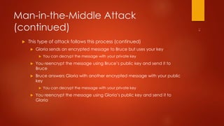 Man-in-the-Middle Attack 
(continued) 
 This type of attack follows this process (continued) 
 Gloria sends an encrypted message to Bruce but uses your key 
 You can decrypt the message with your private key 
 You reencrypt the message using Bruce’s public key and send it to 
Bruce 
 Bruce answers Gloria with another encrypted message with your public 
key 
 You can decrypt the message with your private key 
 You reencrypt the message using Gloria’s public key and send it to 
Gloria 
 