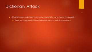Dictionary Attack 
 Attacker uses a dictionary of known words to try to guess passwords 
 There are programs that can help attackers run a dictionary attack 
 