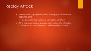 Replay Attack 
 The attacker captures data and attempts to resubmit the 
captured data 
 The device thinks a legitimate connection is in effect 
 If the captured data was logon information, the attacker 
could gain access to a system and be authenticated 
 