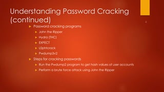 Understanding Password Cracking 
(continued) 
 Password cracking programs 
 John the Ripper 
 Hydra (THC) 
 EXPECT 
 L0phtcrack 
 Pwdump3v2 
 Steps for cracking passwords 
 Run the Pwdump2 program to get hash values of user accounts 
 Perform a brute force attack using John the Ripper 
 