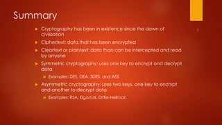 Summary 
 Cryptography has been in existence since the dawn of 
civilization 
 Ciphertext: data that has been encrypted 
 Cleartext or plaintext: data than can be intercepted and read 
by anyone 
 Symmetric cryptography: uses one key to encrypt and decrypt 
data 
 Examples: DES, DEA, 3DES, and AES 
 Asymmetric cryptography: uses two keys, one key to encrypt 
and another to decrypt data 
 Examples: RSA, Elgamal, Diffie-Hellman 
 