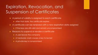 Expiration, Revocation, and 
Suspension of Certificates 
 A period of validity is assigned to each certificate 
 After that date, the certificate expires 
 A certificate can be renewed with a new expiration date assigned 
 If the keys are still valid and remain uncompromised 
 Reasons to suspend or revoke a certificate 
 A user leaves the company 
 A hardware crash causes a key to be lost 
 A private key is compromised 
 