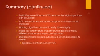 Summary (continued) 
 Digital Signature Standard (DSS): ensures that digital signatures 
can be verified 
 PGP: free public key encryption program to encrypt e-mail 
messages 
 Hashing algorithms are used to verify data integrity 
 Public key infrastructure (PKI): structure made up of many 
different components used to encrypt data 
 Digital certificate: binds a public key to information about its 
owner 
 Issued by a Certificate Authority (CA) 
 