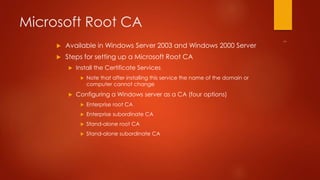 Microsoft Root CA 
 Available in Windows Server 2003 and Windows 2000 Server 
 Steps for setting up a Microsoft Root CA 
 Install the Certificate Services 
 Note that after installing this service the name of the domain or 
computer cannot change 
 Configuring a Windows server as a CA (four options) 
 Enterprise root CA 
 Enterprise subordinate CA 
 Stand-alone root CA 
 Stand-alone subordinate CA 
 