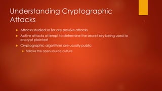 Understanding Cryptographic 
Attacks 
 Attacks studied so far are passive attacks 
 Active attacks attempt to determine the secret key being used to 
encrypt plaintext 
 Cryptographic algorithms are usually public 
 Follows the open-source culture 
 