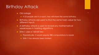 Birthday Attack 
 Old adage 
 If 23 people are in a room, two will share the same birthday 
 Birthday attacks are used to find the same hash value for two 
different inputs 
 A birthday attack is used to reveal any mathematical 
weaknesses in hashing algorithms 
 SHA-1 uses a 160-bit key 
 Theoretically, it would require 280 computations to break 
 SHA-1 has already been broken 
 