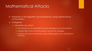 Mathematical Attacks 
 Properties of the algorithm are attacked by using mathematical 
computations 
 Categories 
 Ciphertext-only attack 
 The attacker has the ciphertext of several messages but not the plaintext 
 Attacker tries to find out the key used to encrypt the messages 
 Attacker can capture ciphertext using a sniffer program such as Ethereal or 
Tcpdump 
 