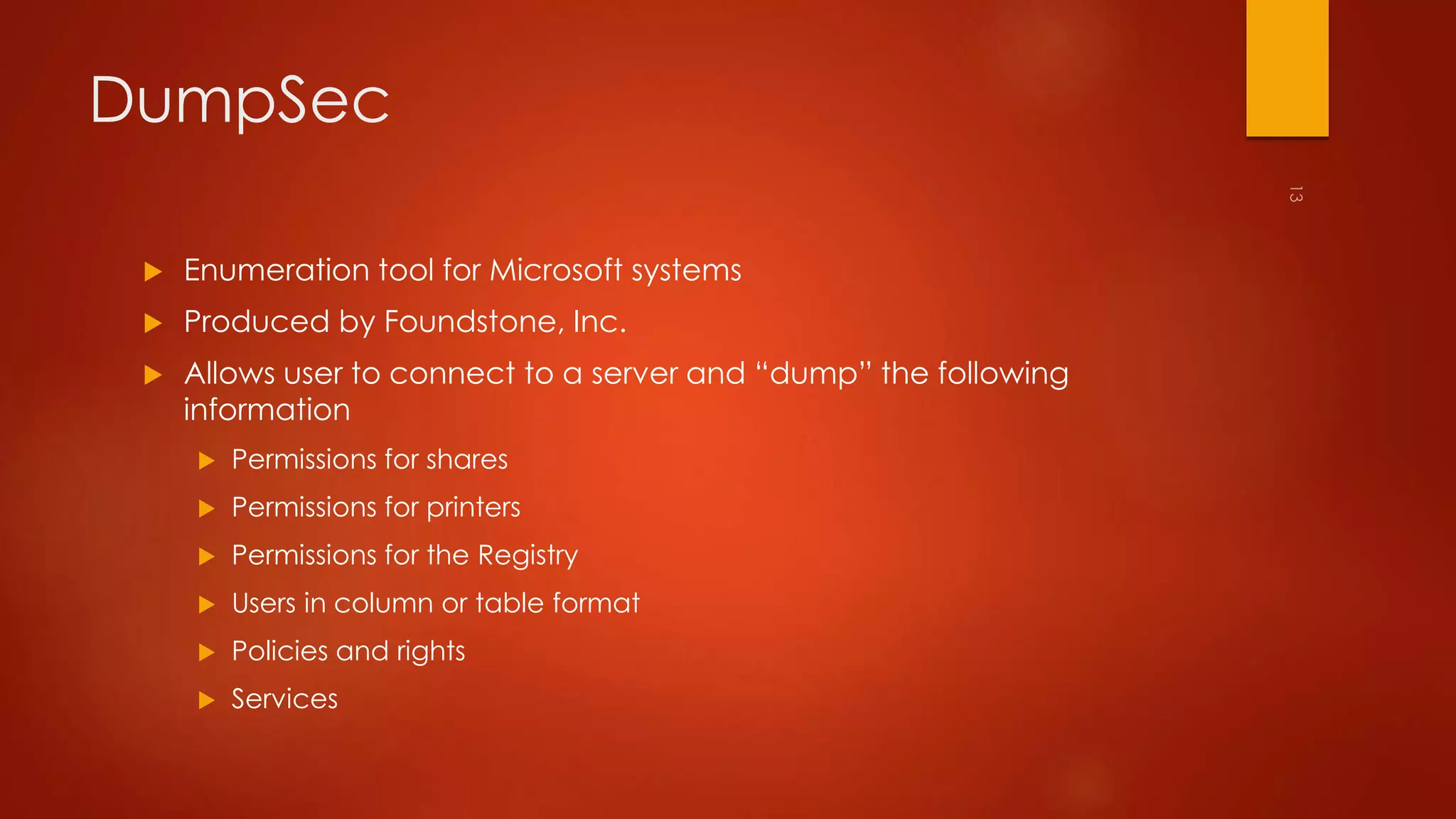 DumpSec 
 Enumeration tool for Microsoft systems 
 Produced by Foundstone, Inc. 
 Allows user to connect to a server and “dump” the following 
information 
 Permissions for shares 
 Permissions for printers 
 Permissions for the Registry 
 Users in column or table format 
 Policies and rights 
 Services 
 