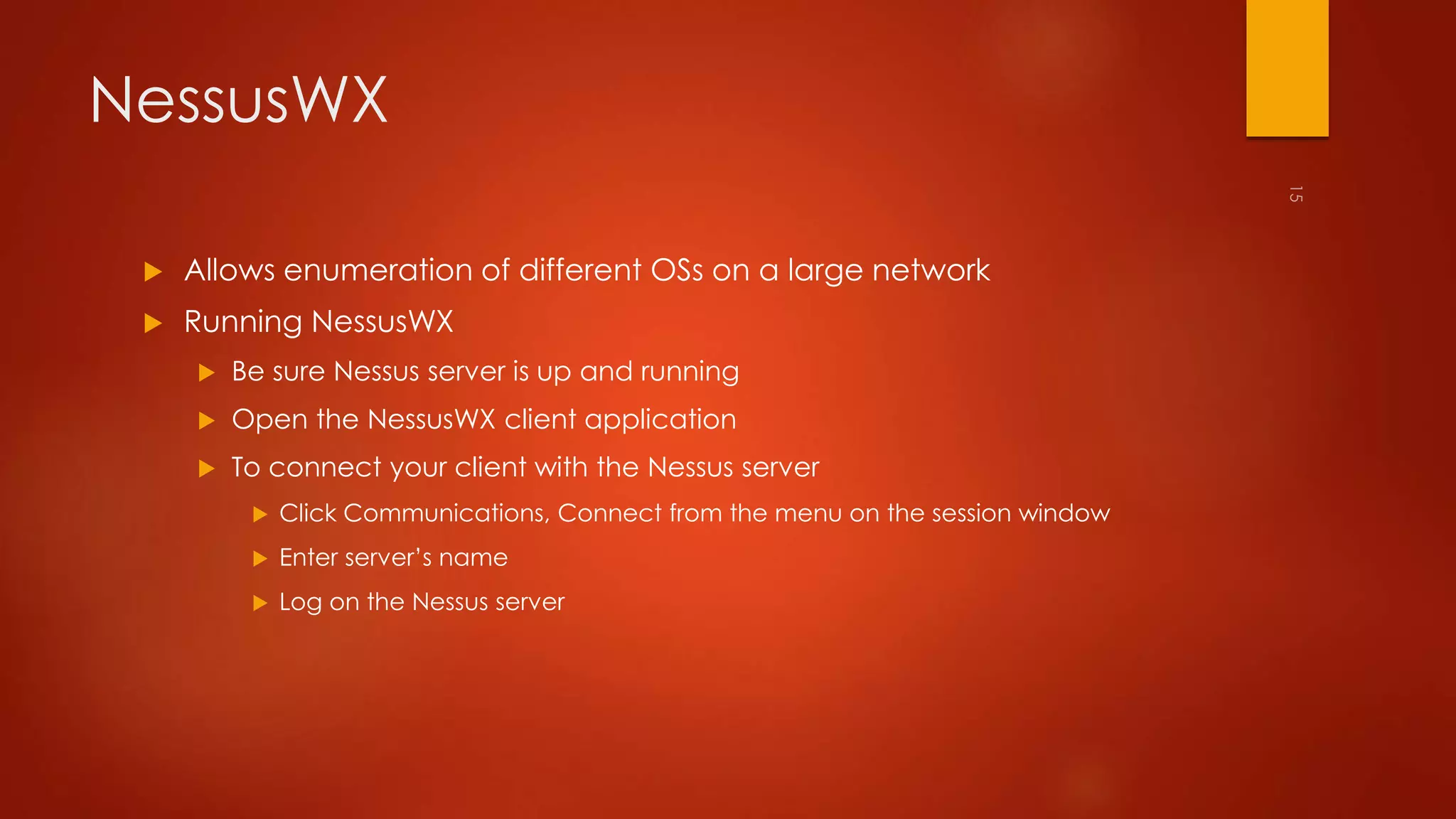 NessusWX 
 Allows enumeration of different OSs on a large network 
 Running NessusWX 
 Be sure Nessus server is up and running 
 Open the NessusWX client application 
 To connect your client with the Nessus server 
 Click Communications, Connect from the menu on the session window 
 Enter server’s name 
 Log on the Nessus server 
 